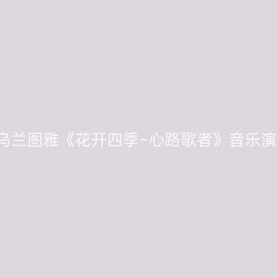 哈尔滨 · 乌兰图雅《花开四季~心路歌者》音乐演唱会专场
